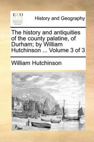 Cover of The History and Antiquities of the County Palatine, of Durham; By William Hutchinson ... Volume 3 of 3