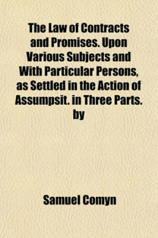 Cover of The Law of Contracts and Promises. Upon Various Subjects and with Particular Persons, as Settled in the Action of Assumpsit. in Three Parts. by