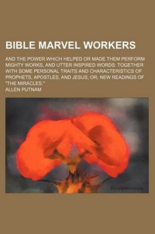 Cover of Bible Marvel Workers; And the Power Which Helped or Made Them Perform Mighty Works, and Utter Inspired Words Together with Some Personal Traits and Characteristics of Prophets, Apostles, and Jesus Or, New Readings of "The Miracles."