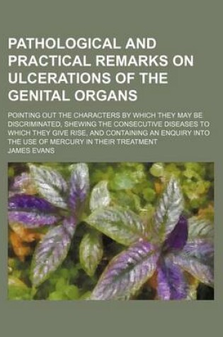 Cover of Pathological and Practical Remarks on Ulcerations of the Genital Organs; Pointing Out the Characters by Which They May Be Discriminated, Shewing the Consecutive Diseases to Which They Give Rise, and Containing an Enquiry Into the Use of Mercury in Their T