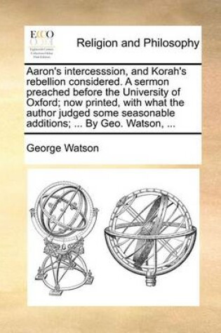Cover of Aaron's Intercesssion, and Korah's Rebellion Considered. a Sermon Preached Before the University of Oxford; Now Printed, with What the Author Judged Some Seasonable Additions; ... by Geo. Watson, ...