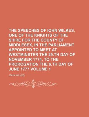 Book cover for The Speeches of Iohn Wilkes, One of the Knights of the Shire for the County of Middlesex, in the Parliament Appointed to Meet at Westminster the 29.Th Day of November 1774, to the Prorogation the 6.Th Day of June 1777 Volume 1