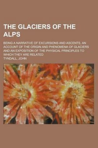 Cover of The Glaciers of the Alps; Being a Narrative of Excursions and Ascents, an Account of the Origin and Phenomena of Glaciers and an Exposition of the Phy