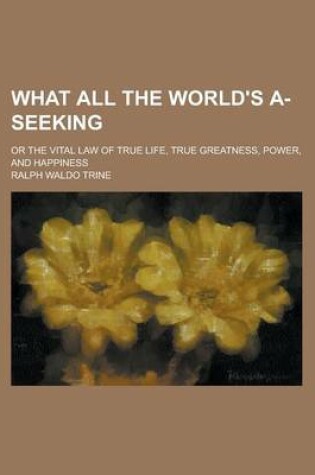 Cover of What All the World's A-Seeking; Or the Vital Law of True Life, True Greatness, Power, and Happiness