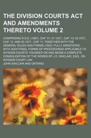 Cover of The Division Courts ACT and Amendments Thereto Volume 2; Comprising R.S.O. (1887), Cap. 51; 51 Vict., Cap. 10; 52 Vict., Cap. 12; And 55 Vict., Cap. 11; Together with the General Rules and Forms (1893). Fully Annotated, with Additional Forms of Proceedings App