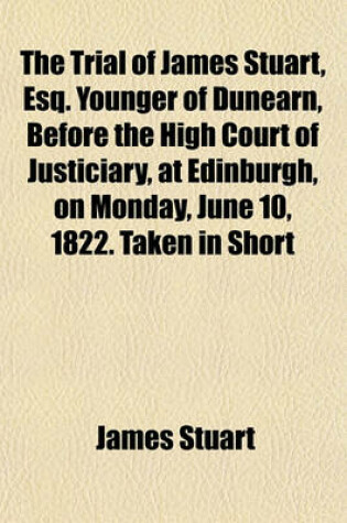 Cover of The Trial of James Stuart, Esq. Younger of Dunearn, Before the High Court of Justiciary, at Edinburgh, on Monday, June 10, 1822. Taken in Short