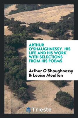 Book cover for Arthur O'Shaughnessy. His Life and His Work with Selections from His Poems