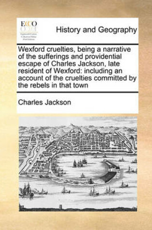 Cover of Wexford cruelties, being a narrative of the sufferings and providential escape of Charles Jackson, late resident of Wexford