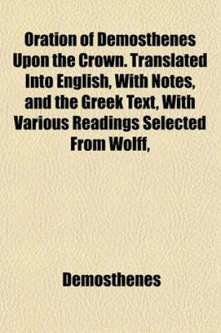 Cover of Oration of Demosthenes Upon the Crown. Translated Into English, with Notes, and the Greek Text, with Various Readings Selected from Wolff,