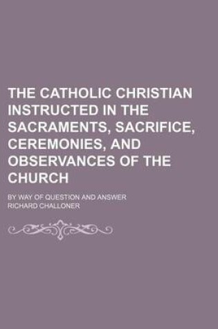 Cover of The Catholic Christian Instructed in the Sacraments, Sacrifice, Ceremonies, and Observances of the Church; By Way of Question and Answer