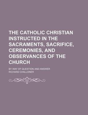 Book cover for The Catholic Christian Instructed in the Sacraments, Sacrifice, Ceremonies, and Observances of the Church; By Way of Question and Answer