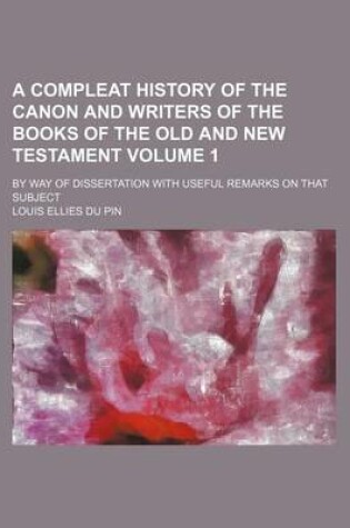 Cover of A Compleat History of the Canon and Writers of the Books of the Old and New Testament Volume 1; By Way of Dissertation with Useful Remarks on That Subject