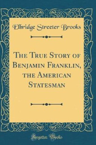 Cover of The True Story of Benjamin Franklin, the American Statesman (Classic Reprint)