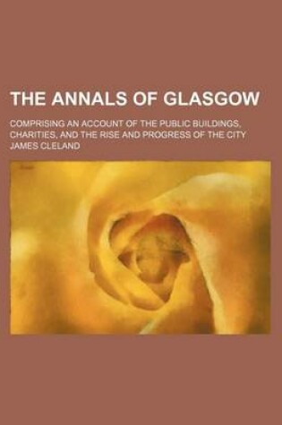 Cover of The Annals of Glasgow; Comprising an Account of the Public Buildings, Charities, and the Rise and Progress of the City