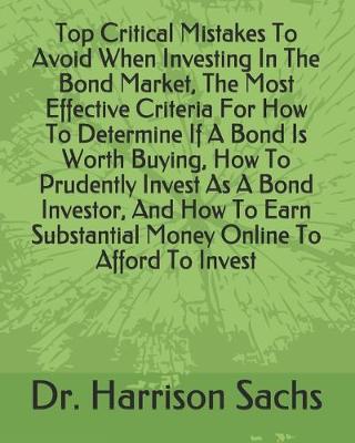 Book cover for Top Critical Mistakes To Avoid When Investing In The Bond Market, The Most Effective Criteria For How To Determine If A Bond Is Worth Buying, How To Prudently Invest As A Bond Investor, And How To Earn Substantial Money Online To Afford To Invest