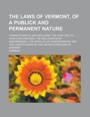 Book cover for The Laws of Vermont, of a Publick and Permanent Nature; Coming Down To, and Including, the Year 1824. to Which Are Prefixed, the Declaration of Independence, the Articles of Confederation, and the Constitutions of the United States and of