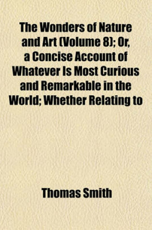 Cover of The Wonders of Nature and Art (Volume 8); Or, a Concise Account of Whatever Is Most Curious and Remarkable in the World Whether Relating to Its Animal, Vegetable and Mineral Productions, or to the Manufactures, Buildings and Inventions of Its Inhabitants,