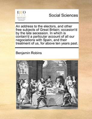 Book cover for An Address to the Electors, and Other Free Subjects of Great Britain; Occasion'd by the Late Secession. in Which Is Contain'd a Particular Account of All Our Negociations with Spain, and Their Treatment of Us, for Above Ten Years Past.