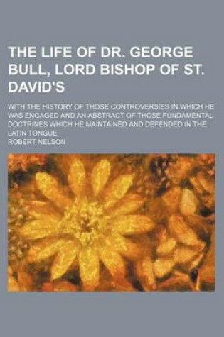 Cover of The Life of Dr. George Bull, Lord Bishop of St. David's; With the History of Those Controversies in Which He Was Engaged and an Abstract of Those Fundamental Doctrines Which He Maintained and Defended in the Latin Tongue