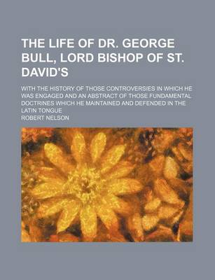 Book cover for The Life of Dr. George Bull, Lord Bishop of St. David's; With the History of Those Controversies in Which He Was Engaged and an Abstract of Those Fundamental Doctrines Which He Maintained and Defended in the Latin Tongue