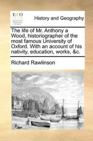 Cover of The Life of Mr. Anthony a Wood, Historiographer of the Most Famous University of Oxford. with an Account of His Nativity, Education, Works, &C.