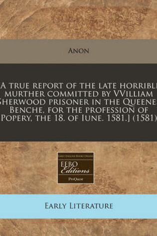 Cover of [a True Report of the Late Horrible Murther Committed by Vvilliam Sherwood Prisoner in the Queenes Benche, for the Profession of Popery, the 18. of Iune. 1581.] (1581)