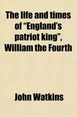 Cover of The Life and Times of England's Patriot King, William the Fourth (Volume 2); With a Brief Memoir of Her Majesty, Queen Adelaide, and Her Family