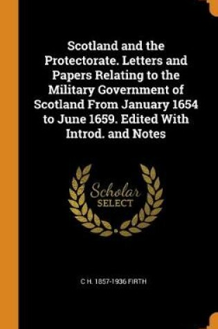 Cover of Scotland and the Protectorate. Letters and Papers Relating to the Military Government of Scotland From January 1654 to June 1659. Edited With Introd. and Notes