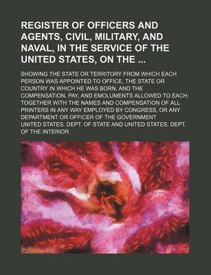 Book cover for Register of Officers and Agents, Civil, Military, and Naval, in the Service of the United States, on The; Showing the State or Territory from Which Each Person Was Appointed to Office, the State or Country in Which He Was Born, and the Compensation, Pay,