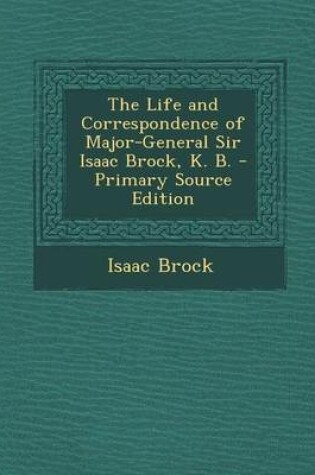 Cover of The Life and Correspondence of Major-General Sir Isaac Brock, K. B. - Primary Source Edition