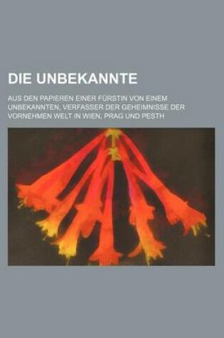 Cover of Die Unbekannte; Aus Den Papieren Einer Furstin Von Einem Unbekannten, Verfasser Der Geheimnisse Der Vornehmen Welt in Wien, Prag Und Pesth