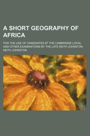 Cover of A Short Geography of Africa; For the Use of Candidates at the Cambridge Local and Other Examinations by the Late Keith Johnston