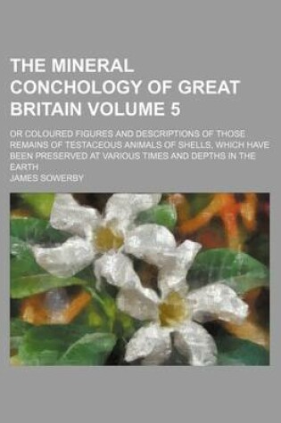 Cover of The Mineral Conchology of Great Britain Volume 5; Or Coloured Figures and Descriptions of Those Remains of Testaceous Animals of Shells, Which Have Been Preserved at Various Times and Depths in the Earth