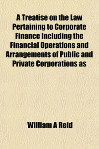 Cover of A Treatise on the Law Pertaining to Corporate Finance Including the Financial Operations and Arrangements of Public and Private Corporations as