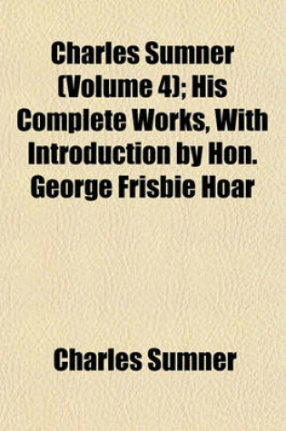 Cover of Charles Sumner (Volume 4); His Complete Works, with Introduction by Hon. George Frisbie Hoar