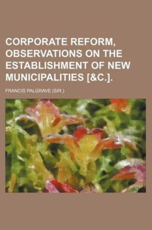 Cover of Corporate Reform, Observations on the Establishment of New Municipalities [&C.].