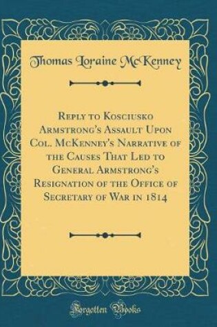 Cover of Reply to Kosciusko Armstrong's Assault Upon Col. McKenney's Narrative of the Causes That Led to General Armstrong's Resignation of the Office of Secretary of War in 1814 (Classic Reprint)
