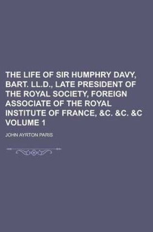 Cover of The Life of Sir Humphry Davy, Bart. LL.D., Late President of the Royal Society, Foreign Associate of the Royal Institute of France, &C. &C. &C Volume 1