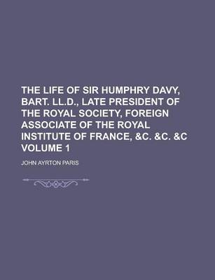 Book cover for The Life of Sir Humphry Davy, Bart. LL.D., Late President of the Royal Society, Foreign Associate of the Royal Institute of France, &C. &C. &C Volume 1