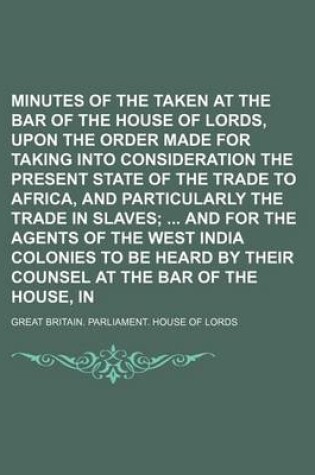 Cover of Minutes of the Evidence Taken at the Bar of the House of Lords, Upon the Order Made for Taking Into Consideration the Present State of the Trade to Africa, and Particularly the Trade in Slaves; And for the Agents of the West India Colonies to Be Heard B