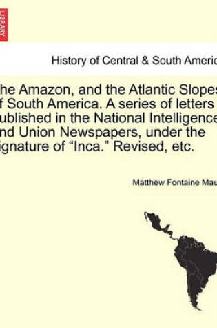 Cover of The Amazon, and the Atlantic Slopes of South America. a Series of Letters Published in the National Intelligencer and Union Newspapers, Under the Signature of "Inca." Revised, Etc.