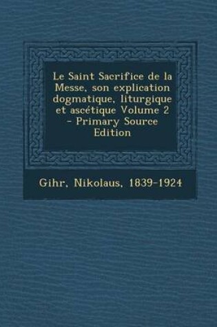 Cover of Le Saint Sacrifice de la Messe, son explication dogmatique, liturgique et ascetique Volume 2