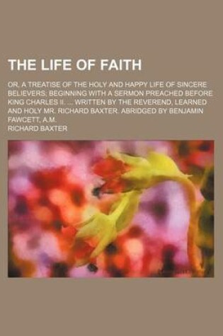 Cover of The Life of Faith; Or, a Treatise of the Holy and Happy Life of Sincere Believers Beginning with a Sermon Preached Before King Charles II. Written by the Reverend, Learned and Holy Mr. Richard Baxter. Abridged by Benjamin Fawcett, A.M.