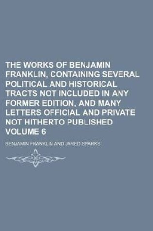 Cover of The Works of Benjamin Franklin, Containing Several Political and Historical Tracts Not Included in Any Former Edition, and Many Letters Official and Private Not Hitherto Published Volume 6