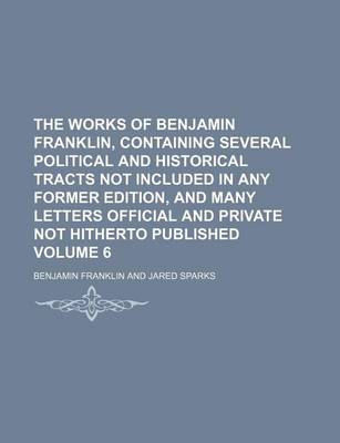 Book cover for The Works of Benjamin Franklin, Containing Several Political and Historical Tracts Not Included in Any Former Edition, and Many Letters Official and Private Not Hitherto Published Volume 6