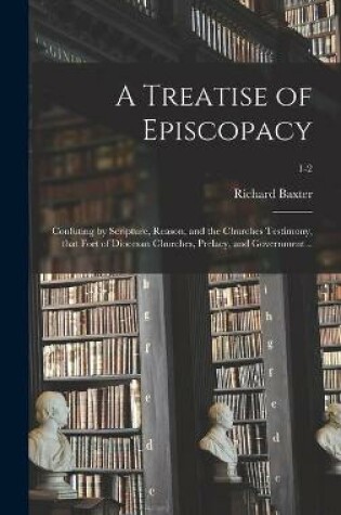 Cover of A Treatise of Episcopacy; Confuting by Scripture, Reason, and the Churches Testimony, That Fort of Diocesan Churches, Prelacy, and Government ..; 1-2