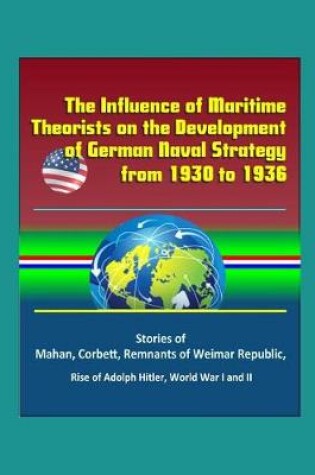 Cover of The Influence of Maritime Theorists on the Development of German Naval Strategy from 1930 to 1936 - Stories of Mahan, Corbett, Remnants of Weimar Republic, Rise of Adolph Hitler, World War I and II