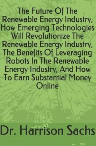 Cover of The Future Of The Renewable Energy Industry, How Emerging Technologies Will Revolutionize The Renewable Energy Industry, The Benefits Of Leveraging Robots In The Renewable Energy Industry, And How To Earn Substantial Money Online