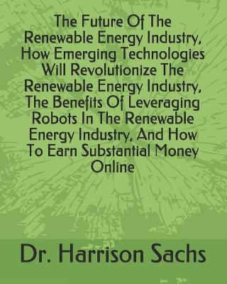 Book cover for The Future Of The Renewable Energy Industry, How Emerging Technologies Will Revolutionize The Renewable Energy Industry, The Benefits Of Leveraging Robots In The Renewable Energy Industry, And How To Earn Substantial Money Online