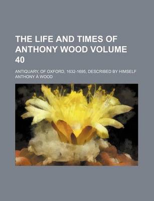 Book cover for The Life and Times of Anthony Wood Volume 40; Antiquary, of Oxford, 1632-1695, Described by Himself